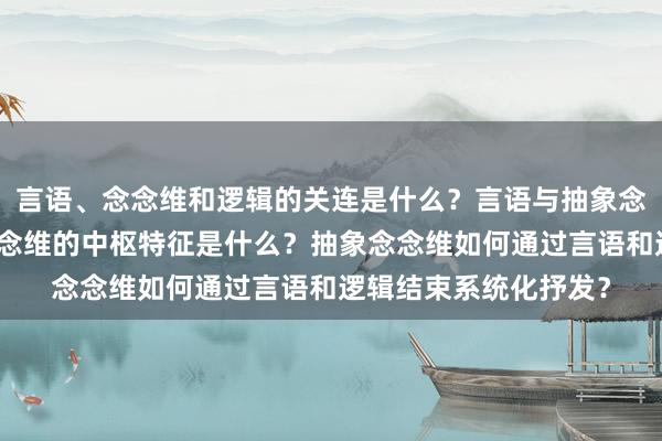 言语、念念维和逻辑的关连是什么？言语与抽象念念维的关联？抽象念念维的中枢特征是什么？抽象念念维如何通过言语和逻辑结束系统化抒发？